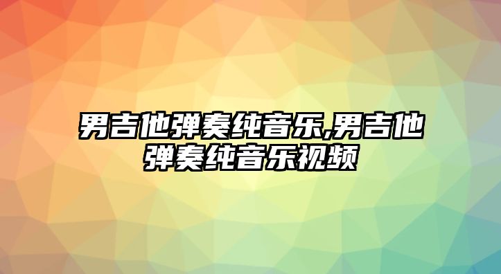 男吉他彈奏純音樂,男吉他彈奏純音樂視頻