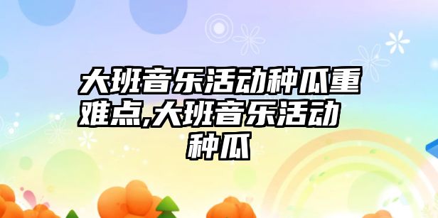 大班音樂活動種瓜重難點,大班音樂活動 種瓜