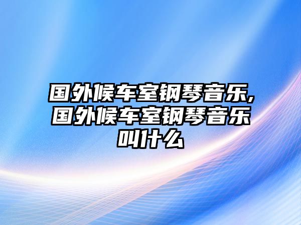 國外候車室鋼琴音樂,國外候車室鋼琴音樂叫什么