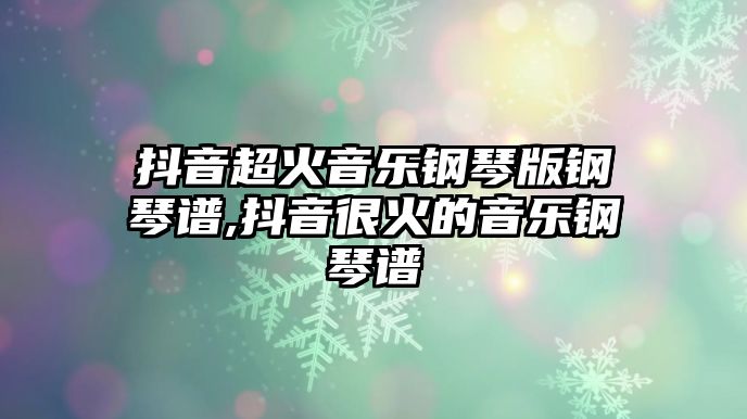 抖音超火音樂鋼琴版鋼琴譜,抖音很火的音樂鋼琴譜