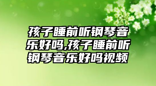 孩子睡前聽(tīng)鋼琴音樂(lè)好嗎,孩子睡前聽(tīng)鋼琴音樂(lè)好嗎視頻