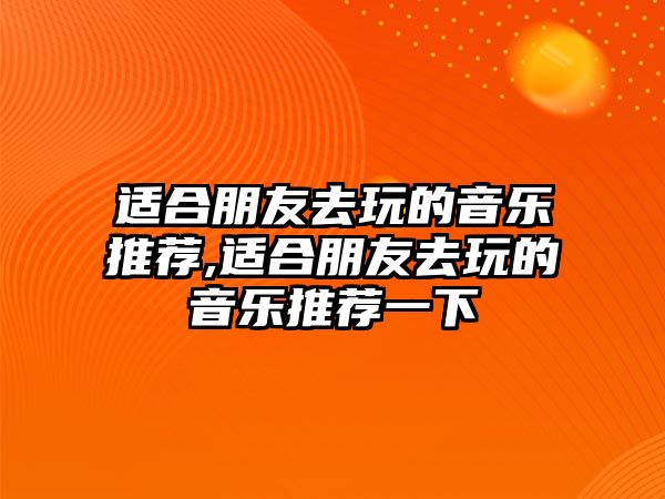 適合朋友去玩的音樂推薦,適合朋友去玩的音樂推薦一下