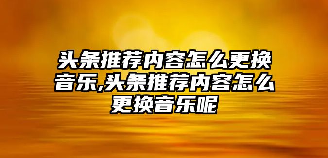 頭條推薦內容怎么更換音樂,頭條推薦內容怎么更換音樂呢