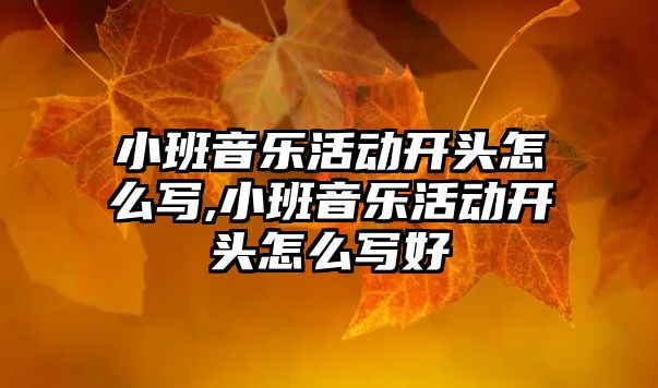 小班音樂活動開頭怎么寫,小班音樂活動開頭怎么寫好