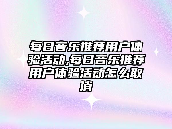 每日音樂推薦用戶體驗活動,每日音樂推薦用戶體驗活動怎么取消