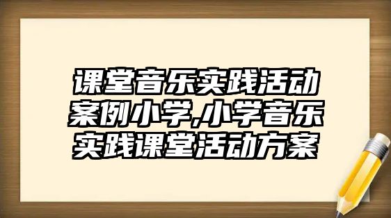 課堂音樂實踐活動案例小學,小學音樂實踐課堂活動方案