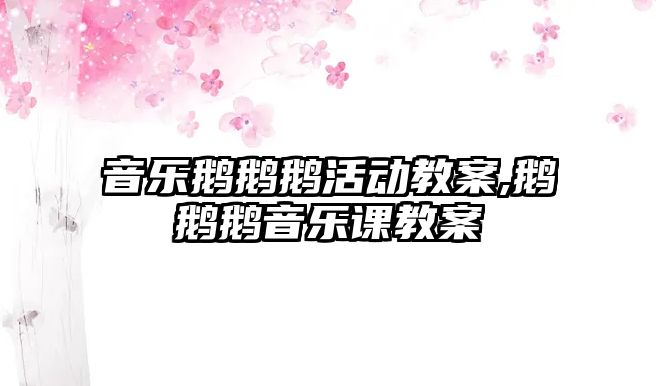 音樂鵝鵝鵝活動教案,鵝鵝鵝音樂課教案