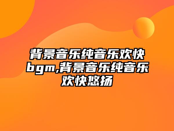 背景音樂純音樂歡快bgm,背景音樂純音樂歡快悠揚