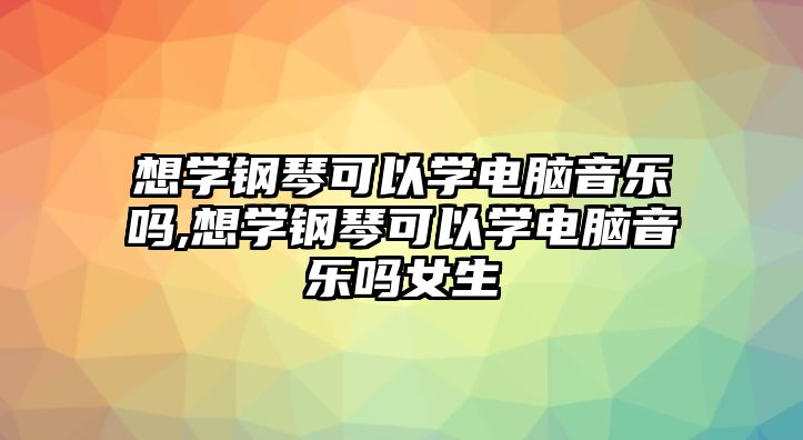 想學鋼琴可以學電腦音樂嗎,想學鋼琴可以學電腦音樂嗎女生