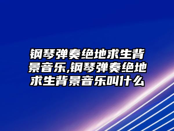 鋼琴彈奏絕地求生背景音樂,鋼琴彈奏絕地求生背景音樂叫什么