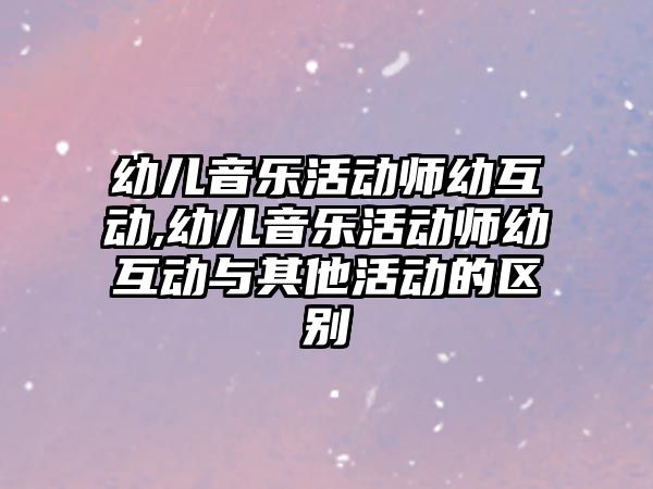 幼兒音樂活動師幼互動,幼兒音樂活動師幼互動與其他活動的區(qū)別