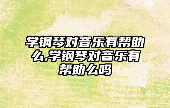 學鋼琴對音樂有幫助么,學鋼琴對音樂有幫助么嗎