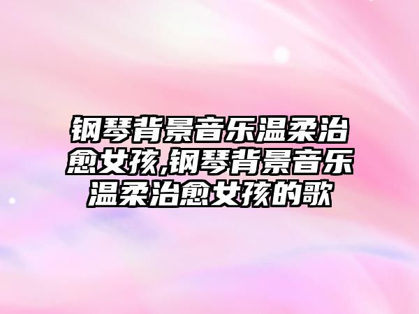 鋼琴背景音樂溫柔治愈女孩,鋼琴背景音樂溫柔治愈女孩的歌