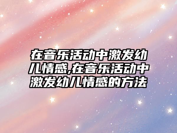 在音樂活動中激發幼兒情感,在音樂活動中激發幼兒情感的方法