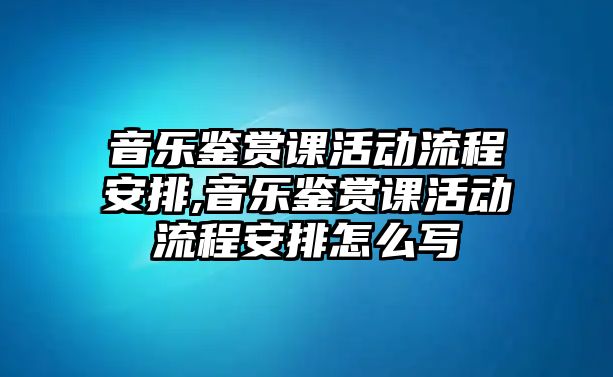 音樂(lè)鑒賞課活動(dòng)流程安排,音樂(lè)鑒賞課活動(dòng)流程安排怎么寫