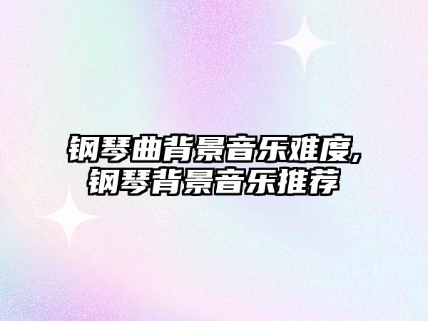 鋼琴曲背景音樂難度,鋼琴背景音樂推薦