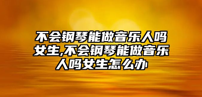 不會鋼琴能做音樂人嗎女生,不會鋼琴能做音樂人嗎女生怎么辦