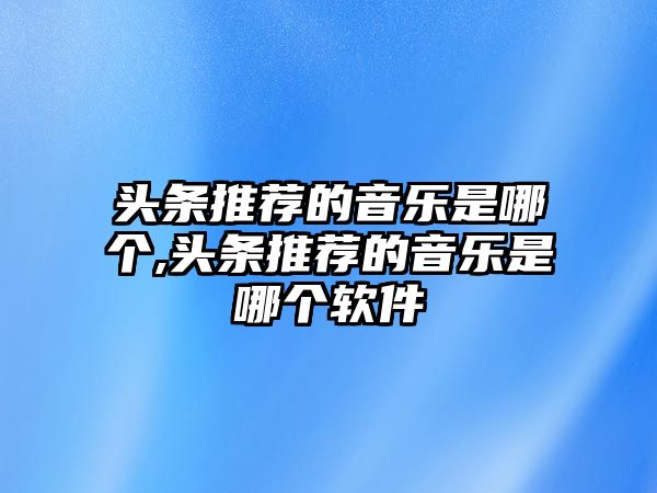 頭條推薦的音樂是哪個,頭條推薦的音樂是哪個軟件