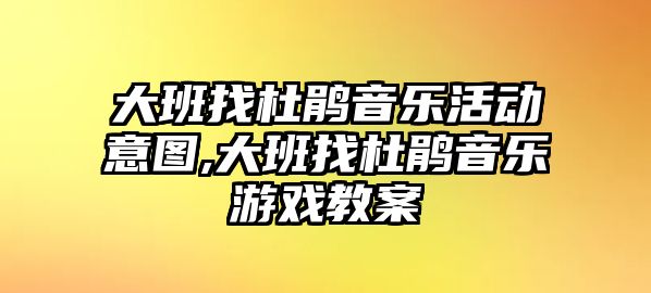 大班找杜鵑音樂活動意圖,大班找杜鵑音樂游戲教案