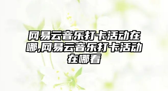 網(wǎng)易云音樂打卡活動在哪,網(wǎng)易云音樂打卡活動在哪看