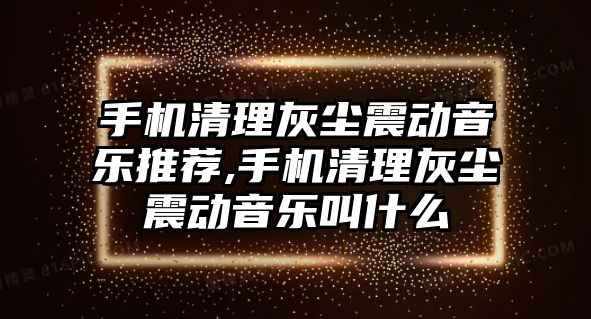 手機清理灰塵震動音樂推薦,手機清理灰塵震動音樂叫什么