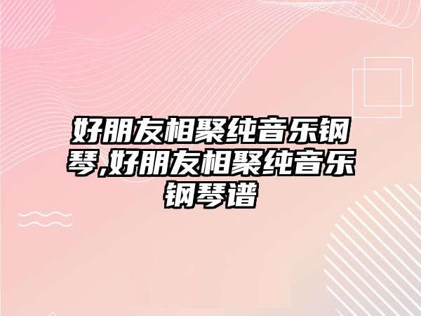 好朋友相聚純音樂鋼琴,好朋友相聚純音樂鋼琴譜