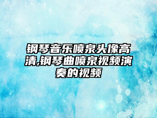 鋼琴音樂(lè)噴泉頭像高清,鋼琴曲噴泉視頻演奏的視頻