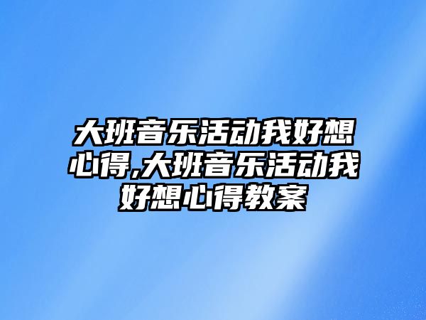 大班音樂活動我好想心得,大班音樂活動我好想心得教案