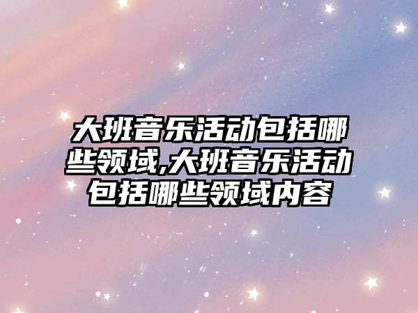 大班音樂活動包括哪些領域,大班音樂活動包括哪些領域內容