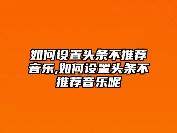 如何設置頭條不推薦音樂,如何設置頭條不推薦音樂呢