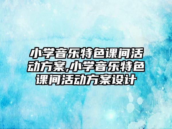 小學(xué)音樂特色課間活動(dòng)方案,小學(xué)音樂特色課間活動(dòng)方案設(shè)計(jì)