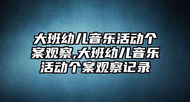 大班幼兒音樂活動(dòng)個(gè)案觀察,大班幼兒音樂活動(dòng)個(gè)案觀察記錄