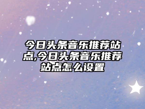 今日頭條音樂(lè)推薦站點(diǎn),今日頭條音樂(lè)推薦站點(diǎn)怎么設(shè)置