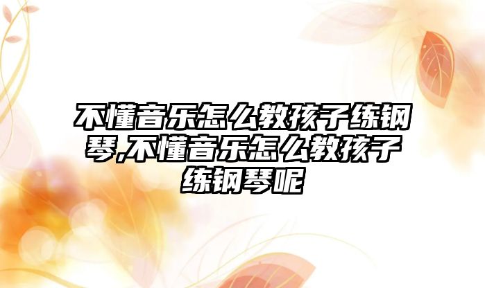 不懂音樂怎么教孩子練鋼琴,不懂音樂怎么教孩子練鋼琴呢