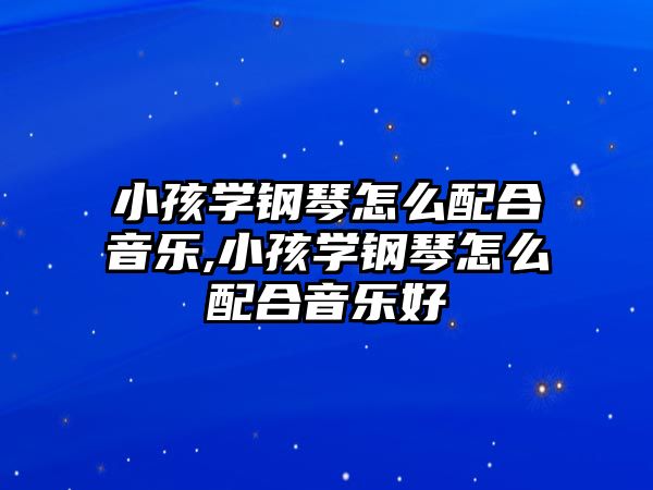 小孩學鋼琴怎么配合音樂,小孩學鋼琴怎么配合音樂好