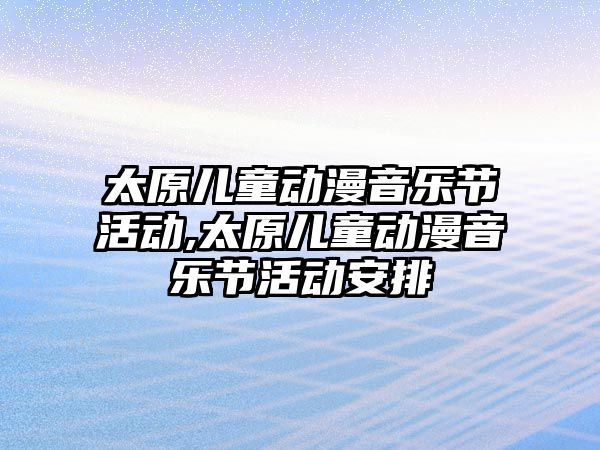 太原兒童動漫音樂節活動,太原兒童動漫音樂節活動安排