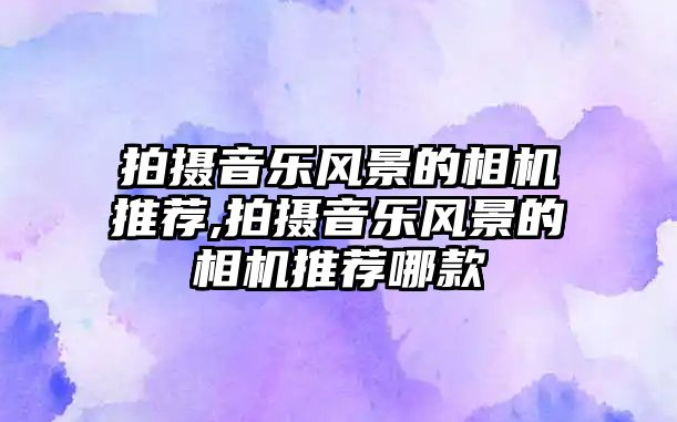 拍攝音樂風景的相機推薦,拍攝音樂風景的相機推薦哪款