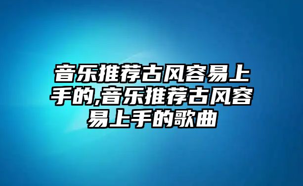 音樂推薦古風(fēng)容易上手的,音樂推薦古風(fēng)容易上手的歌曲