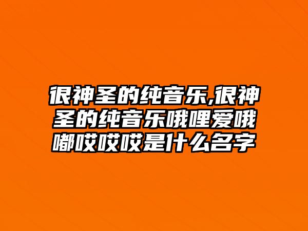 很神圣的純音樂,很神圣的純音樂哦哩愛哦嘟哎哎哎是什么名字