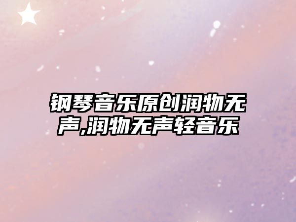 鋼琴音樂原創潤物無聲,潤物無聲輕音樂