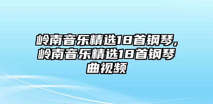 嶺南音樂精選18首鋼琴,嶺南音樂精選18首鋼琴曲視頻