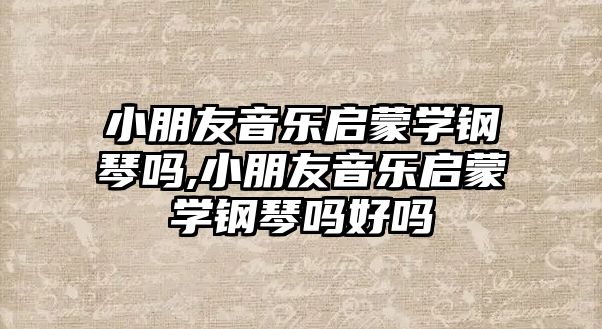 小朋友音樂啟蒙學鋼琴嗎,小朋友音樂啟蒙學鋼琴嗎好嗎