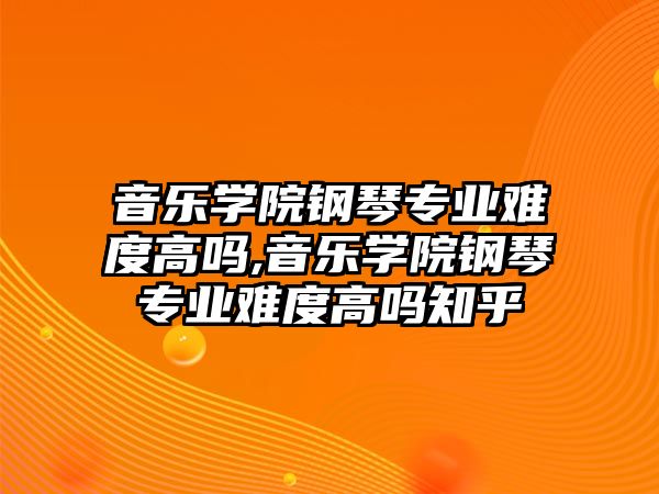 音樂學院鋼琴專業難度高嗎,音樂學院鋼琴專業難度高嗎知乎