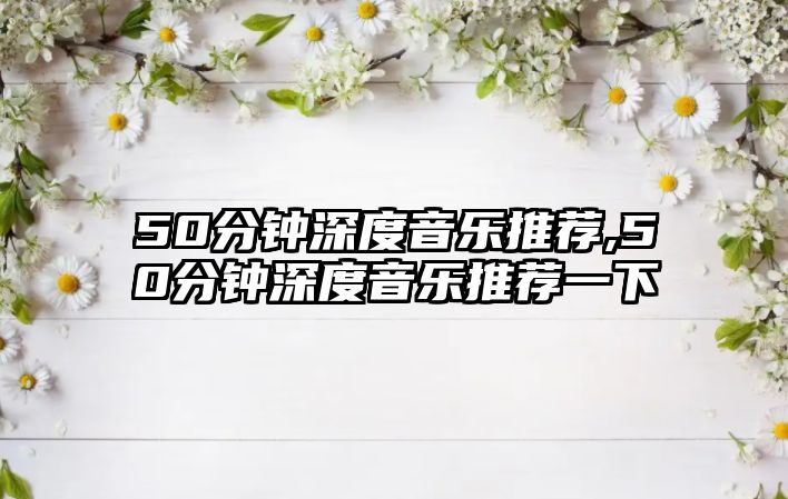 50分鐘深度音樂(lè)推薦,50分鐘深度音樂(lè)推薦一下