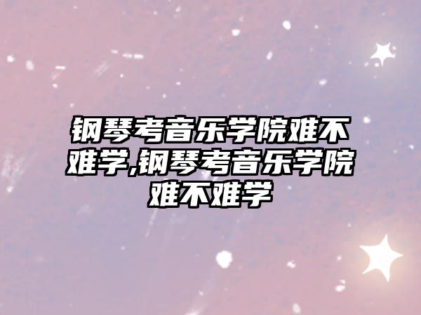 鋼琴考音樂學院難不難學,鋼琴考音樂學院難不難學