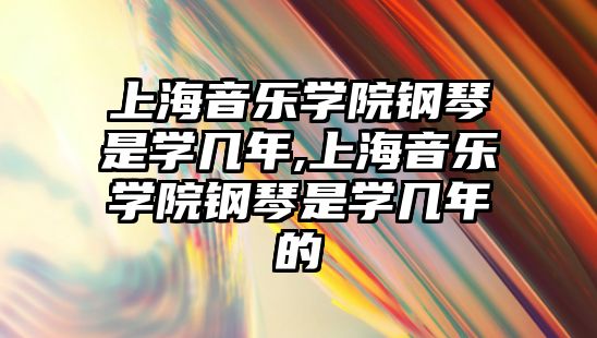 上海音樂學院鋼琴是學幾年,上海音樂學院鋼琴是學幾年的