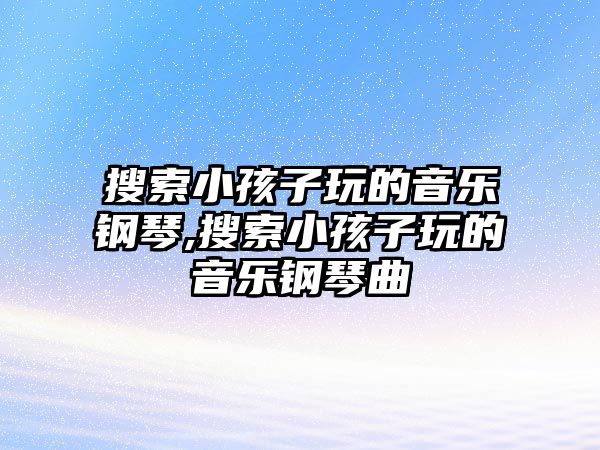 搜索小孩子玩的音樂(lè)鋼琴,搜索小孩子玩的音樂(lè)鋼琴曲