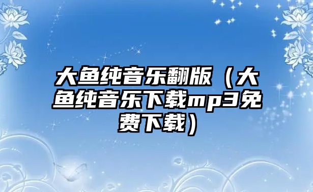 大魚純音樂翻版（大魚純音樂下載mp3免費下載）