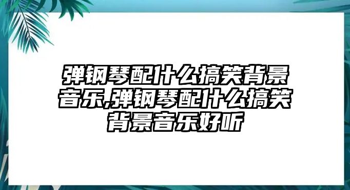 彈鋼琴配什么搞笑背景音樂,彈鋼琴配什么搞笑背景音樂好聽