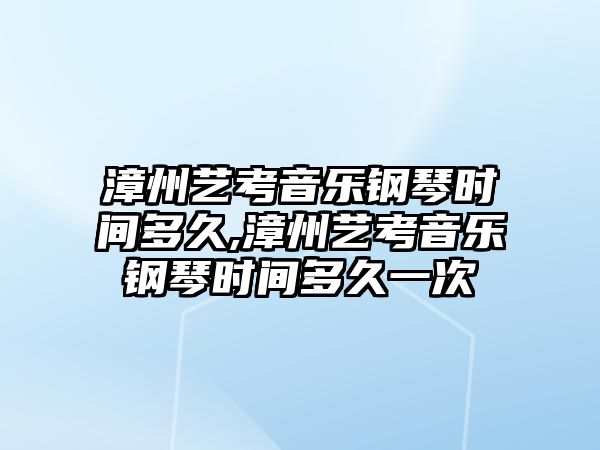 漳州藝考音樂鋼琴時間多久,漳州藝考音樂鋼琴時間多久一次